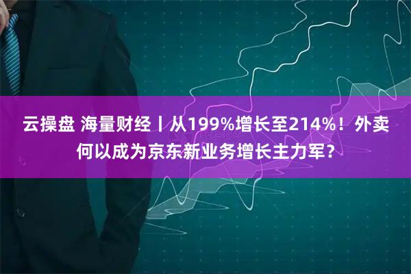 云操盘 海量财经丨从199%增长至214%!外卖何以成为京东新业务增长主力军?