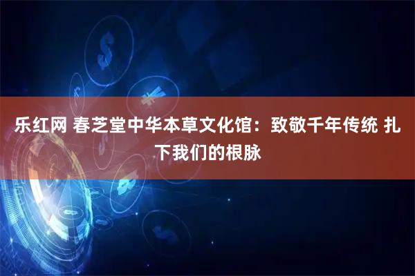 乐红网 春芝堂中华本草文化馆:致敬千年传统 扎下我们的根脉