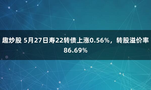 趣炒股 5月27日寿22转债上涨0.56%，转股溢价率86.69%