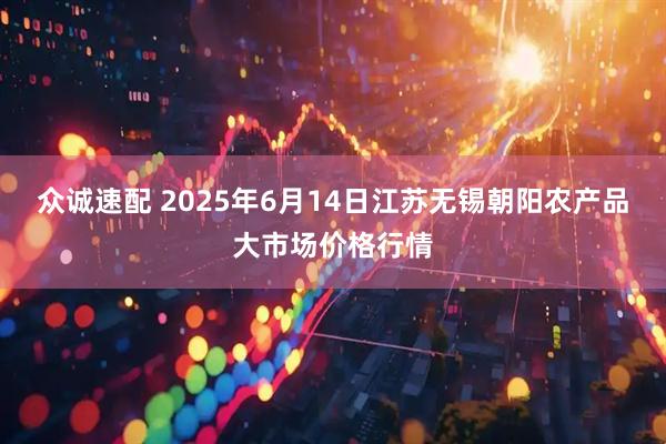 众诚速配 2025年6月14日江苏无锡朝阳农产品大市场价格行情
