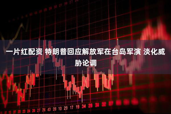 一片红配资 特朗普回应解放军在台岛军演 淡化威胁论调
