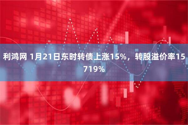 利鸿网 1月21日东时转债上涨15%，转股溢价率15719%