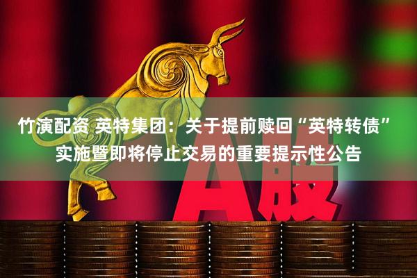 竹演配资 英特集团：关于提前赎回“英特转债” 实施暨即将停止交易的重要提示性公告