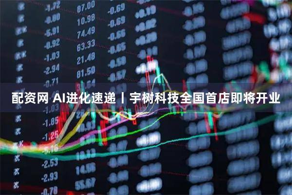 配资网 AI进化速递丨宇树科技全国首店即将开业