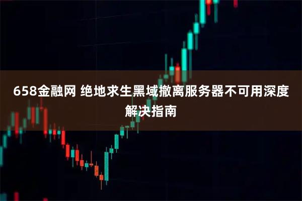 658金融网 绝地求生黑域撤离服务器不可用深度解决指南