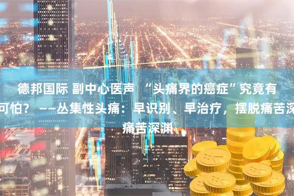 德邦国际 副中心医声 “头痛界的癌症”究竟有多可怕? ——丛集性头痛:早识别、早治疗,摆脱痛苦深渊