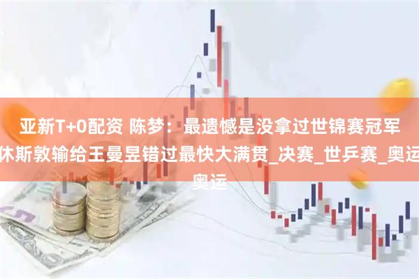 亚新T+0配资 陈梦：最遗憾是没拿过世锦赛冠军休斯敦输给王曼昱错过最快大满贯_决赛_世乒赛_奥运