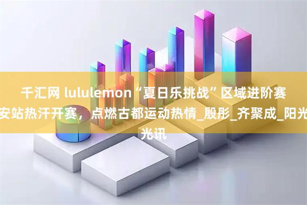 千汇网 lululemon“夏日乐挑战”区域进阶赛西安站热汗开赛，点燃古都运动热情_殷彤_齐聚成_阳光讯