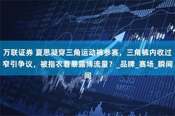 万联证券 夏思凝穿三角运动裤参赛，三角裤内收过窄引争议，被指衣着暴露博流量？_品牌_赛场_瞬间