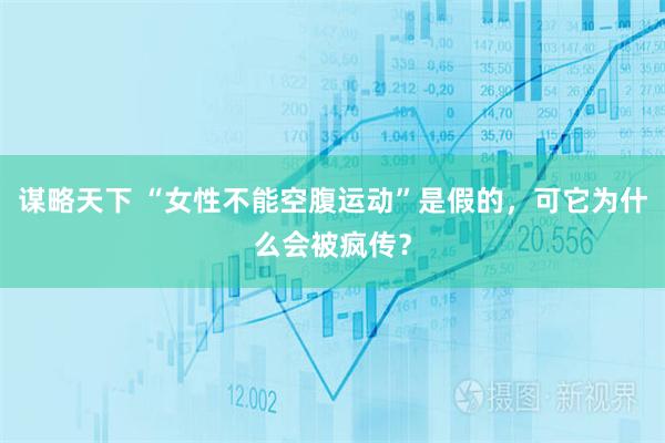 谋略天下 “女性不能空腹运动”是假的,可它为什么会被疯传?